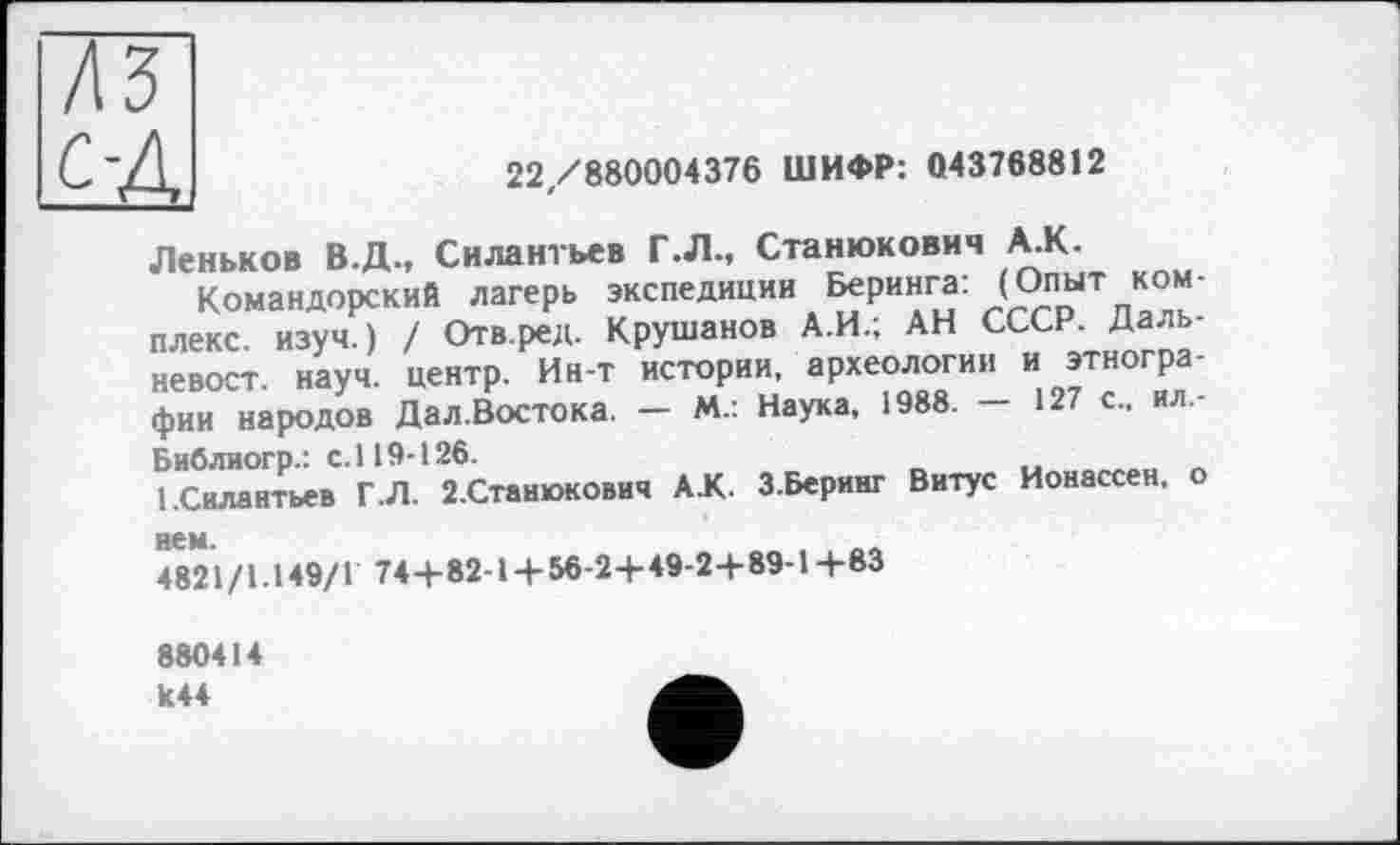 ﻿1,	22/880004376 ШИФР: 043768812
Леньков В.Д., Силантьев Г.Л., Станюкович А.К.
Командорский лагерь экспедиции Беринга: (Опыт комплекс. изуч.) / Отв.ред. Крушанов А.И.; АН СССР. Дальневост. науч, центр. Ин-т истории, археологии и этнографии народов Дал.Востока. — М.: Наука, 1988.	127 с., ил,-
Библиогр.: с.119-126.
1.Силантьев Г.Л. 2.Станюкович АК. З.Беринг Витус Ионассен, о нем.
4821/1.149/1 74+ 82-14-56-24-49-2+ 89-14-83
880414 к44